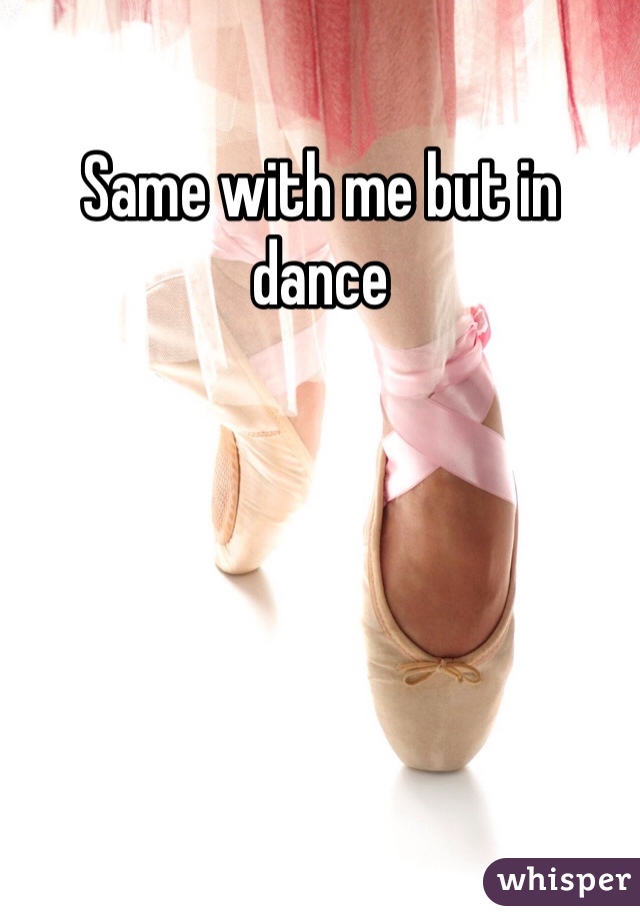 Same with me but in dance