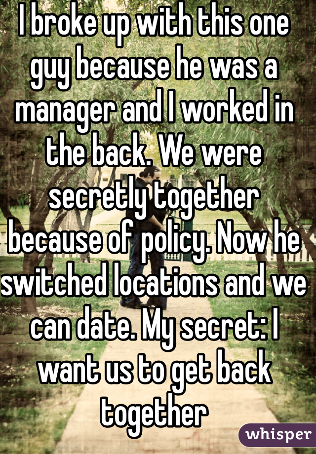 I broke up with this one guy because he was a manager and I worked in the back. We were secretly together because of policy. Now he switched locations and we can date. My secret: I want us to get back together