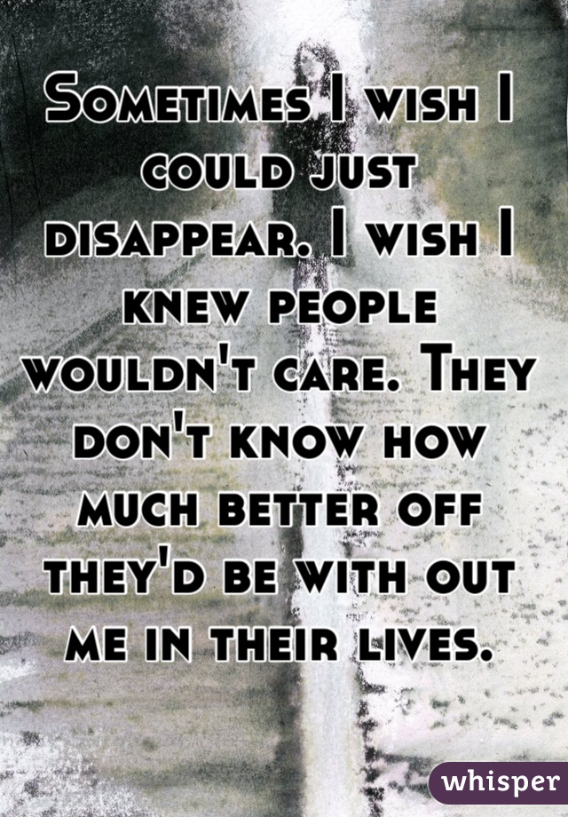 Sometimes I wish I could just disappear. I wish I knew people wouldn't care. They don't know how much better off they'd be with out me in their lives.  