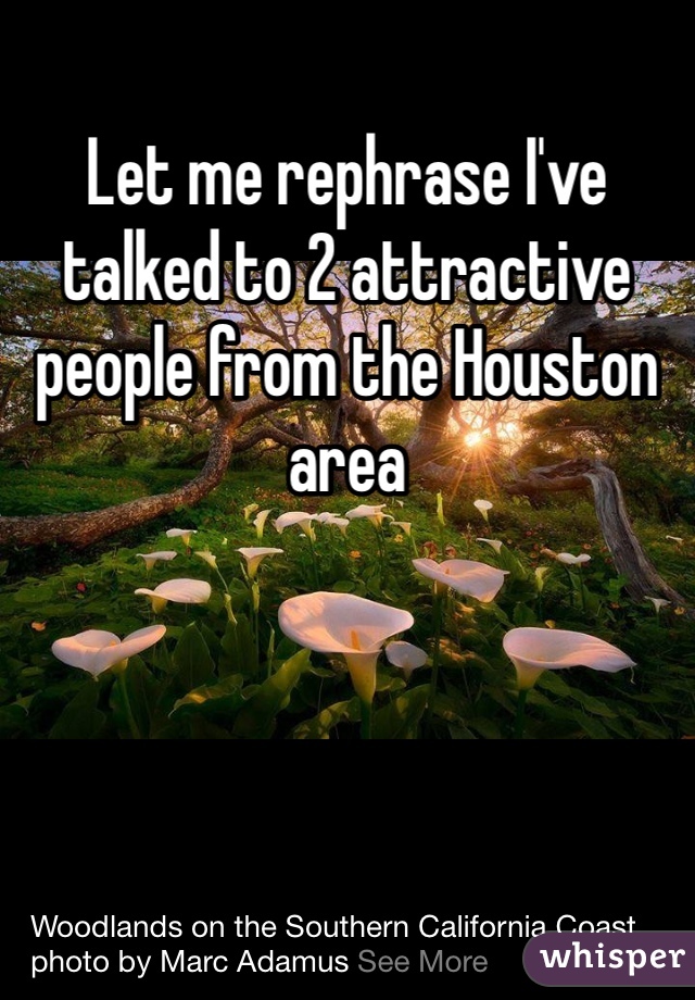 Let me rephrase I've talked to 2 attractive people from the Houston area