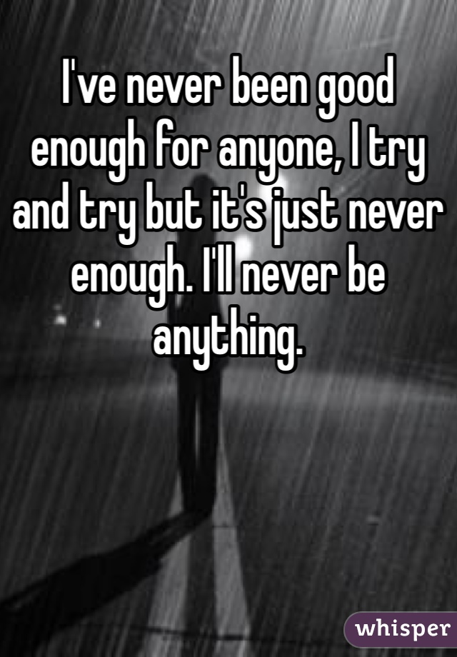 I've never been good enough for anyone, I try and try but it's just never enough. I'll never be anything.