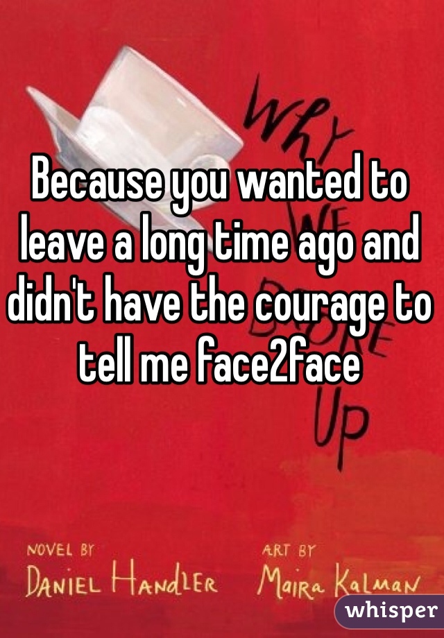 Because you wanted to leave a long time ago and didn't have the courage to tell me face2face