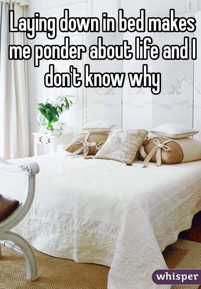 Laying down in bed makes me ponder about life and I don't know why 