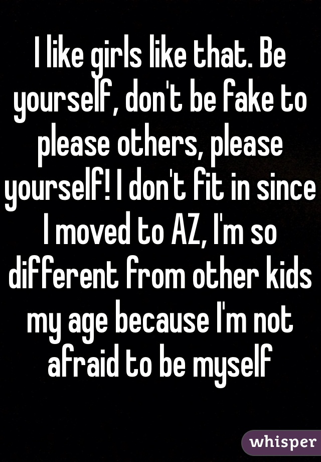 I like girls like that. Be yourself, don't be fake to please others, please yourself! I don't fit in since I moved to AZ, I'm so different from other kids my age because I'm not afraid to be myself 