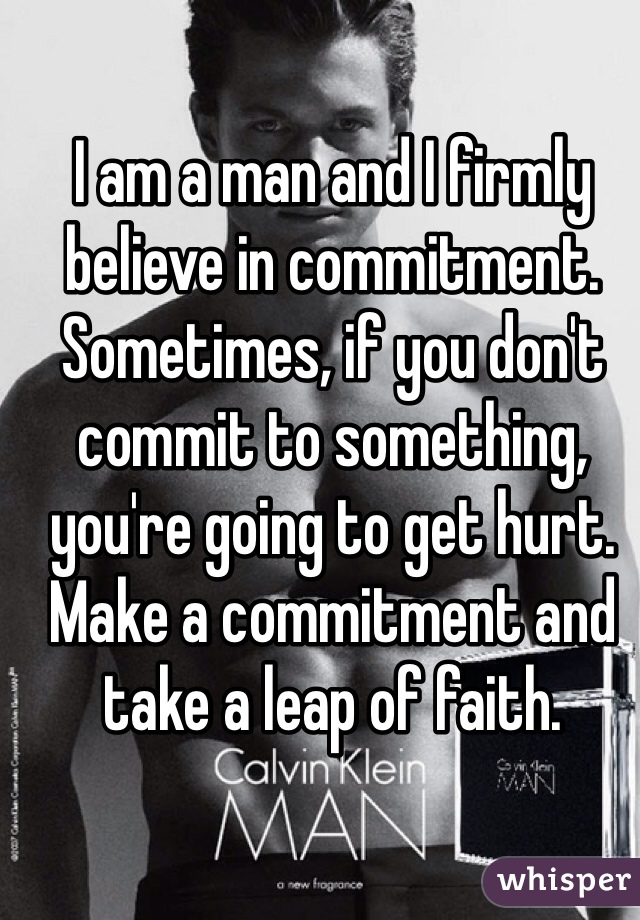 I am a man and I firmly believe in commitment. Sometimes, if you don't commit to something, you're going to get hurt. Make a commitment and take a leap of faith.