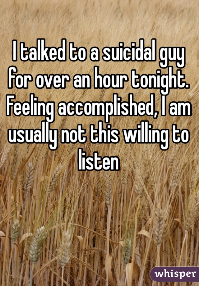 I talked to a suicidal guy for over an hour tonight.
Feeling accomplished, I am usually not this willing to listen