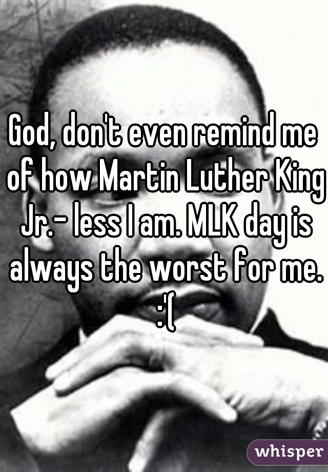 God, don't even remind me of how Martin Luther King Jr.- less I am. MLK day is always the worst for me. :'(