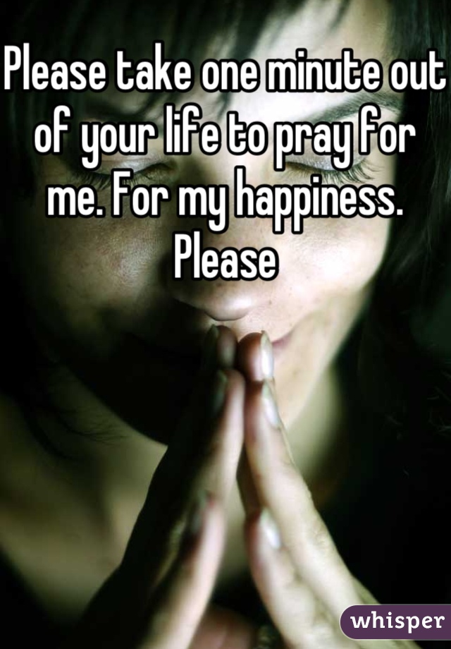 Please take one minute out of your life to pray for me. For my happiness. Please