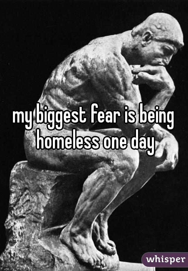 my biggest fear is being homeless one day