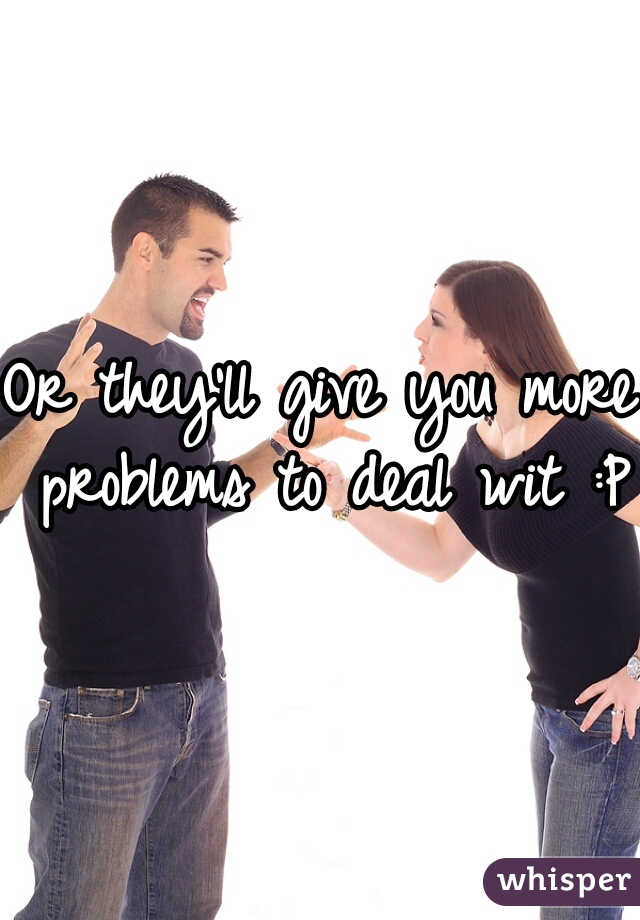 Or they'll give you more problems to deal wit :P