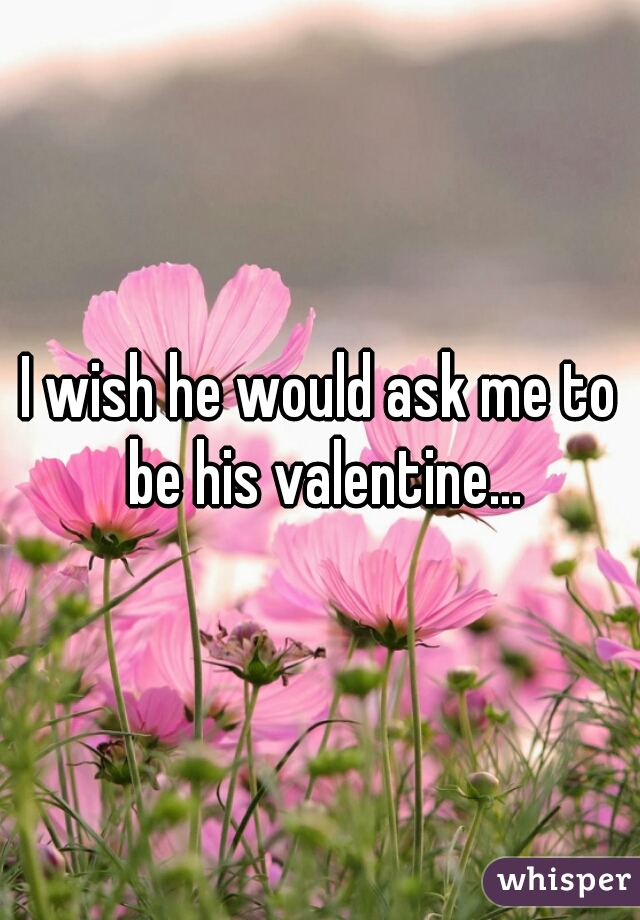 I wish he would ask me to be his valentine...