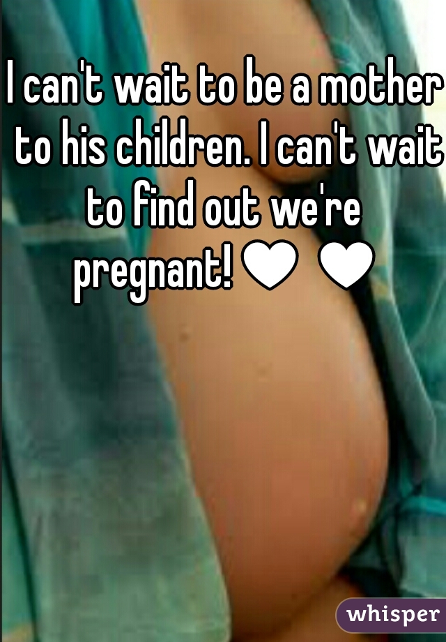I can't wait to be a mother to his children. I can't wait to find out we're  pregnant!♥♥