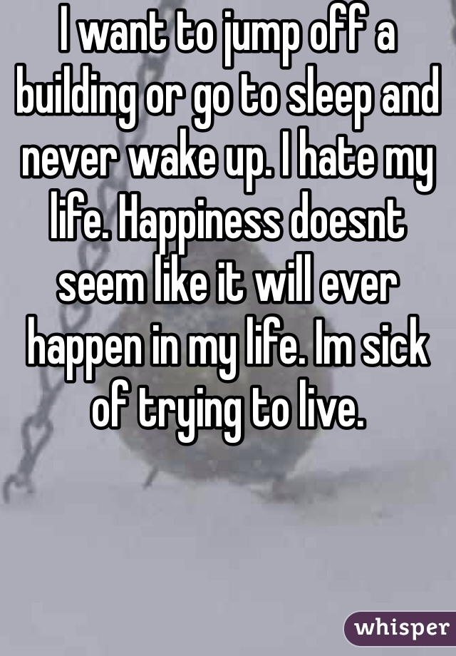 I want to jump off a building or go to sleep and never wake up. I hate my life. Happiness doesnt seem like it will ever happen in my life. Im sick of trying to live. 
