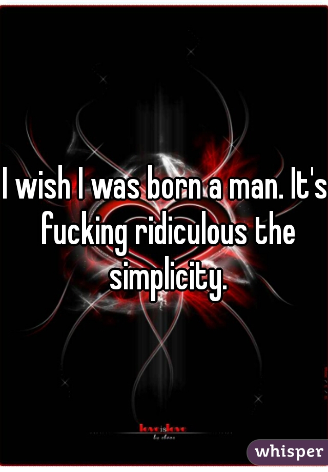 I wish I was born a man. It's fucking ridiculous the simplicity.