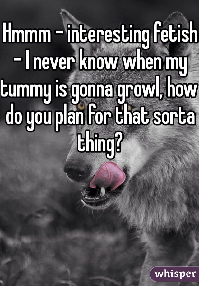 Hmmm - interesting fetish - I never know when my tummy is gonna growl, how do you plan for that sorta thing?