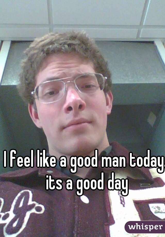 I feel like a good man today. its a good day

