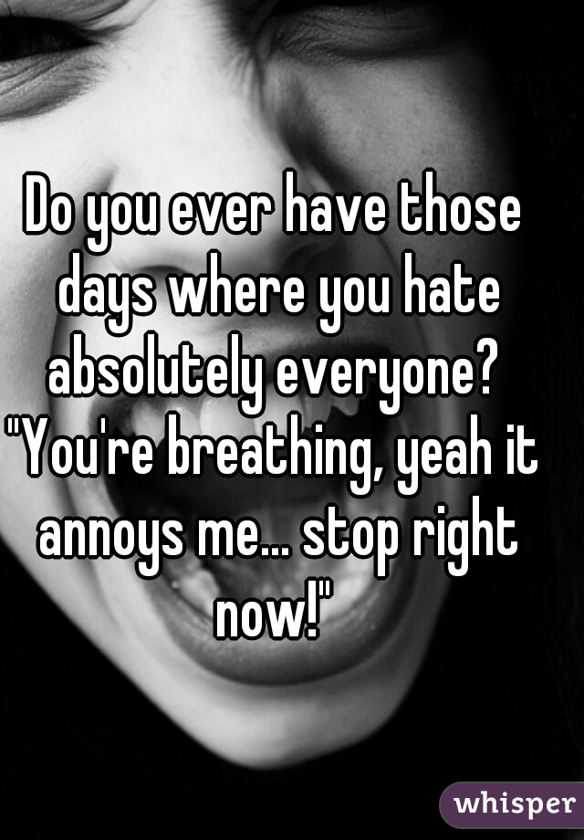 Do you ever have those days where you hate absolutely everyone? 

"You're breathing, yeah it annoys me... stop right now!" 