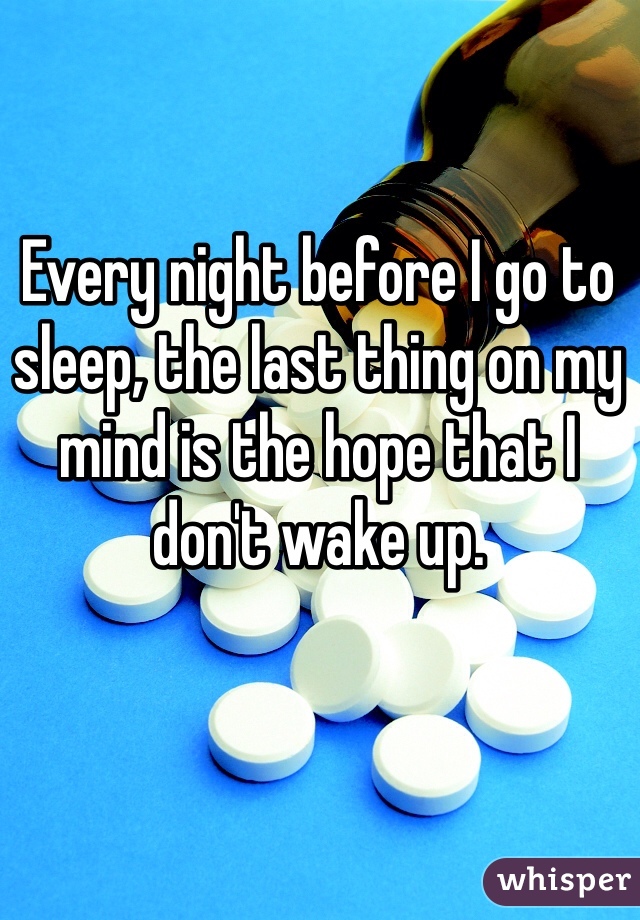 Every night before I go to sleep, the last thing on my mind is the hope that I don't wake up.