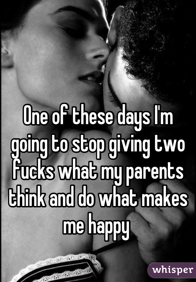 One of these days I'm going to stop giving two fucks what my parents think and do what makes me happy 