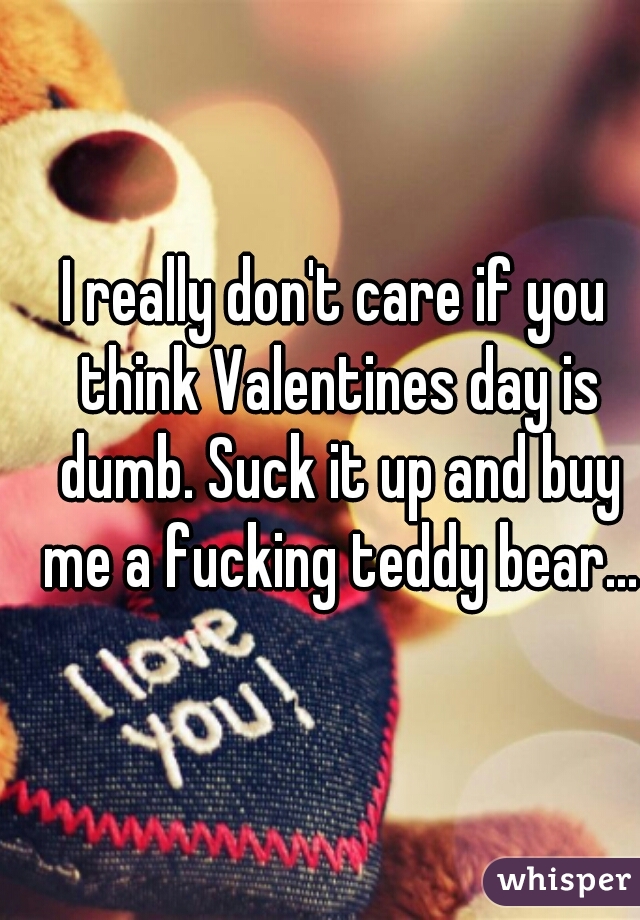 I really don't care if you think Valentines day is dumb. Suck it up and buy me a fucking teddy bear...