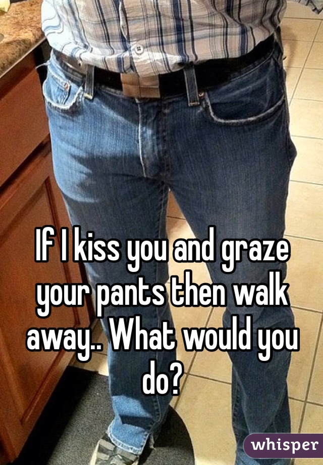 If I kiss you and graze your pants then walk away.. What would you do?