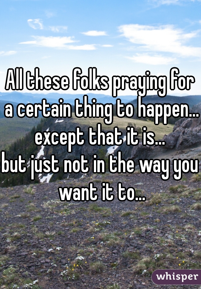 All these folks praying for a certain thing to happen...
except that it is...
but just not in the way you want it to...