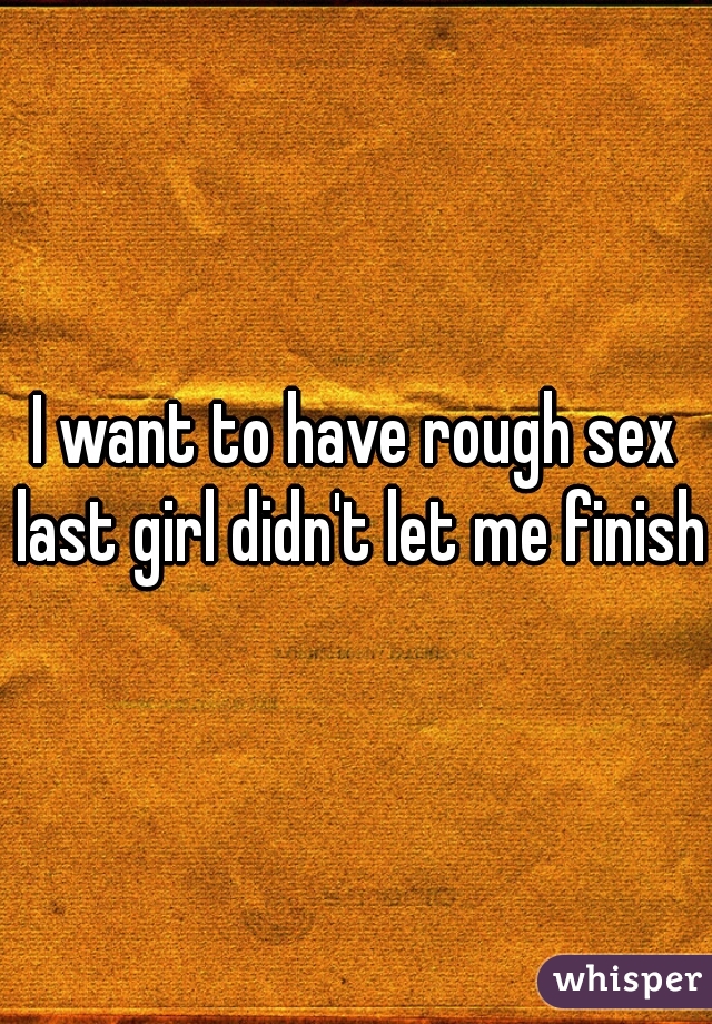I want to have rough sex last girl didn't let me finish
