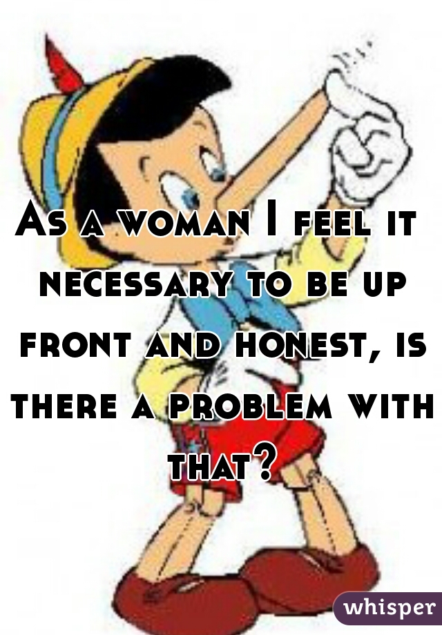 As a woman I feel it necessary to be up front and honest, is there a problem with that?