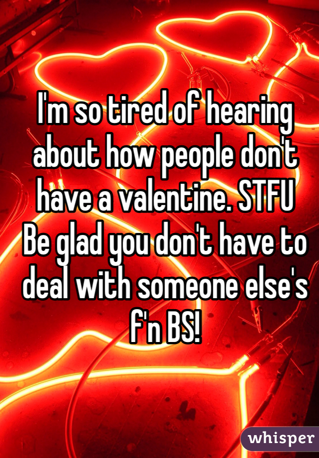 I'm so tired of hearing about how people don't have a valentine. STFU
Be glad you don't have to deal with someone else's f'n BS!