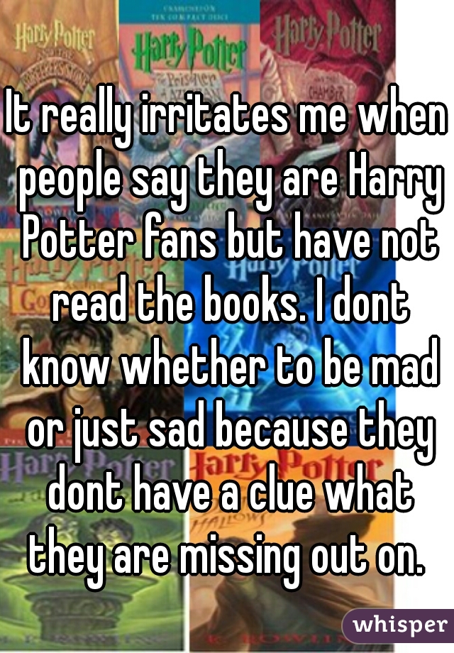 It really irritates me when people say they are Harry Potter fans but have not read the books. I dont know whether to be mad or just sad because they dont have a clue what they are missing out on. 