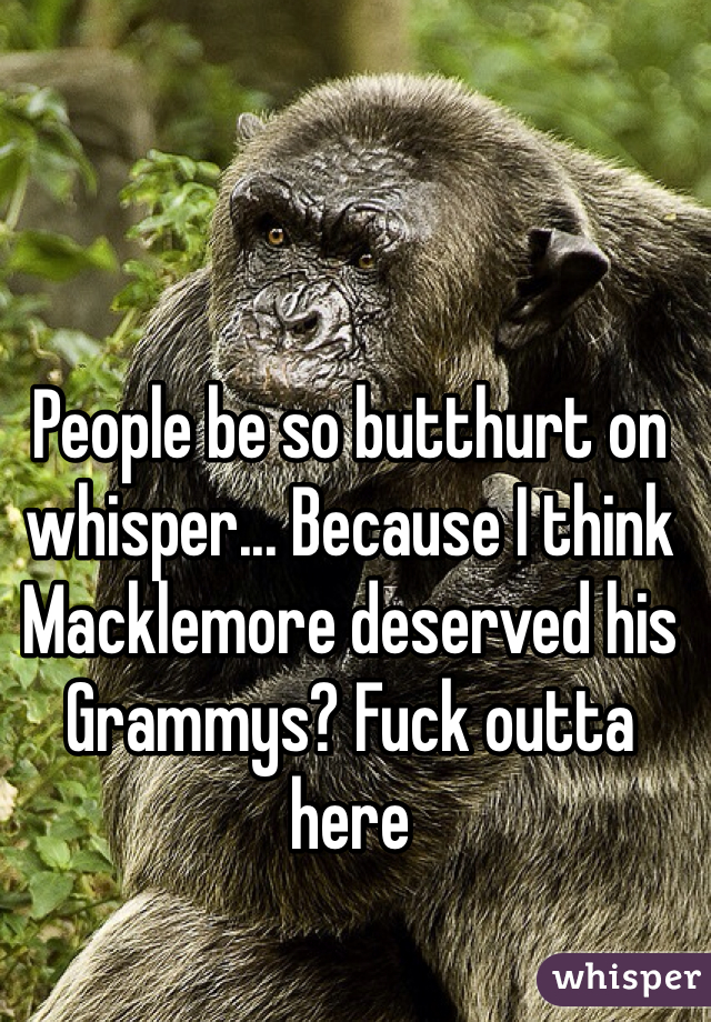People be so butthurt on whisper... Because I think Macklemore deserved his Grammys? Fuck outta here