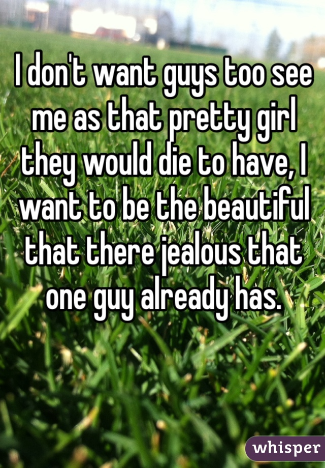 I don't want guys too see me as that pretty girl they would die to have, I want to be the beautiful that there jealous that one guy already has.