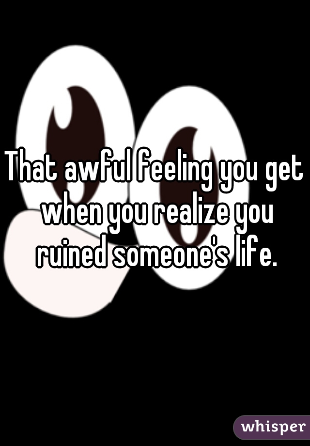 That awful feeling you get when you realize you ruined someone's life.