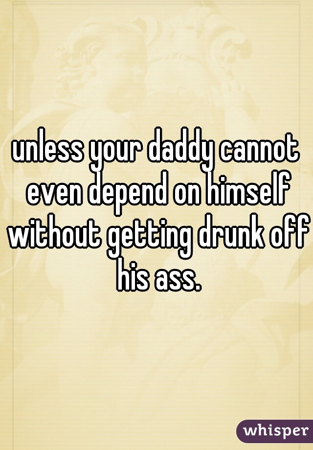unless your daddy cannot even depend on himself without getting drunk off his ass.