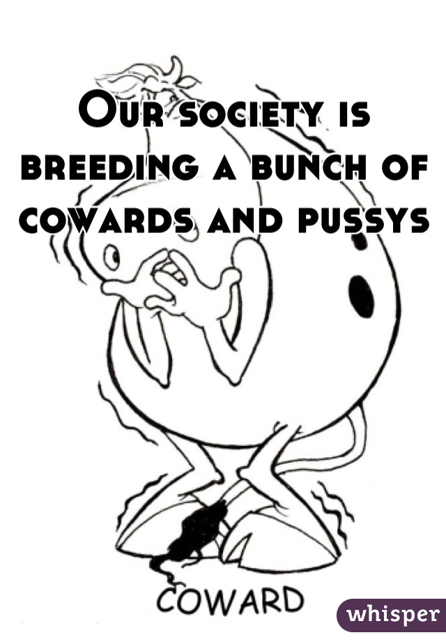 Our society is breeding a bunch of cowards and pussys