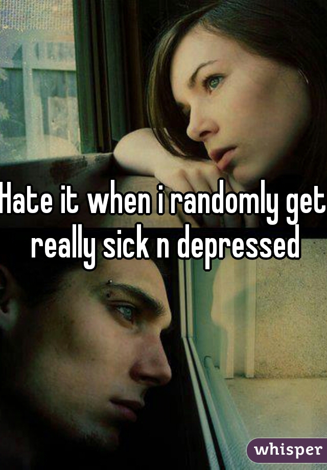 Hate it when i randomly get really sick n depressed