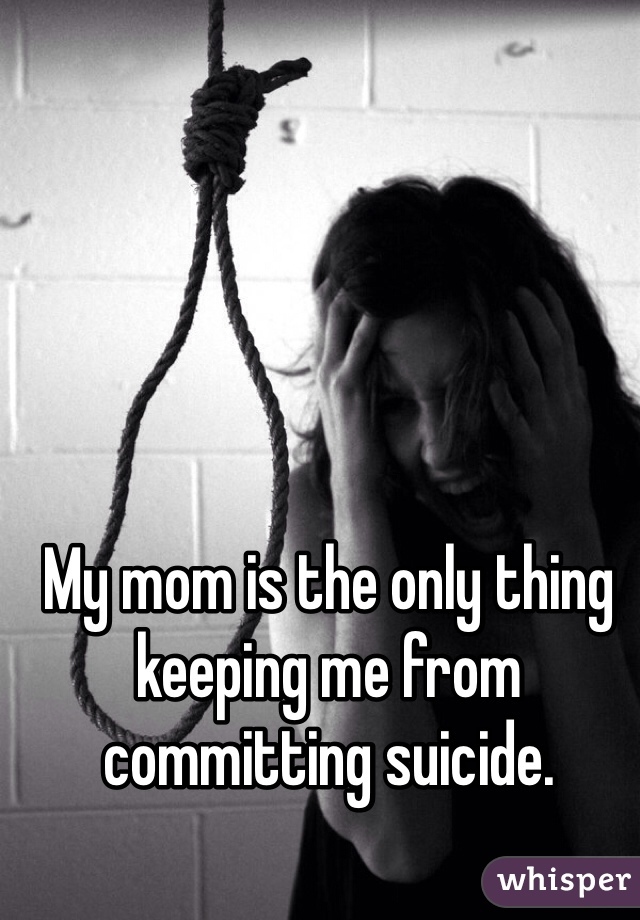 My mom is the only thing keeping me from committing suicide.