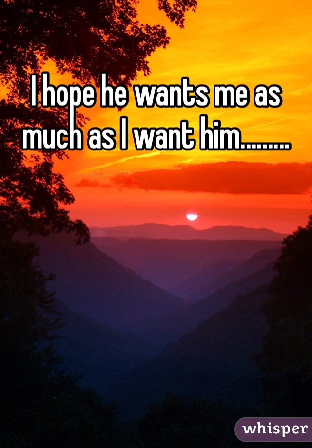I hope he wants me as much as I want him.........