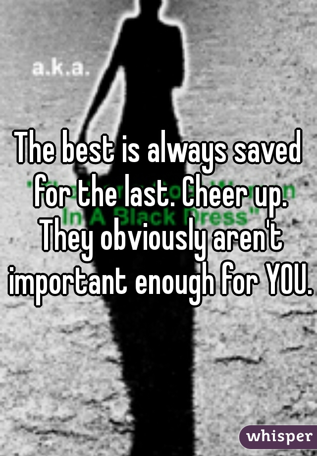 The best is always saved for the last. Cheer up. They obviously aren't important enough for YOU.