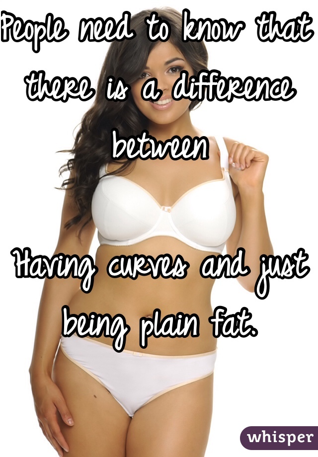 People need to know that there is a difference between 

Having curves and just being plain fat. 