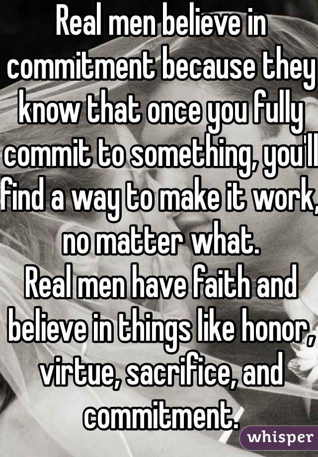Real men believe in commitment because they know that once you fully commit to something, you'll find a way to make it work, no matter what.
Real men have faith and believe in things like honor, virtue, sacrifice, and commitment.
