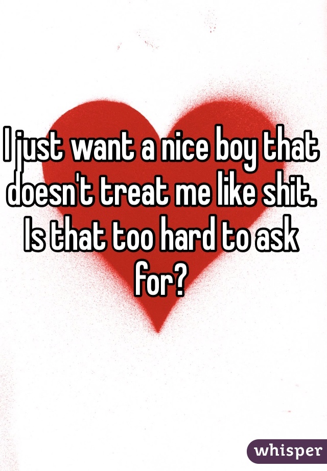 I just want a nice boy that doesn't treat me like shit. Is that too hard to ask for?