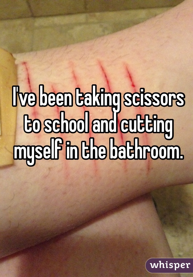 I've been taking scissors to school and cutting myself in the bathroom. 