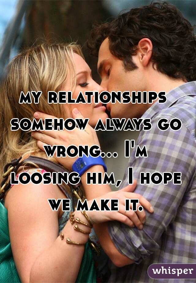 my relationships somehow always go wrong... I'm loosing him, I hope we make it.