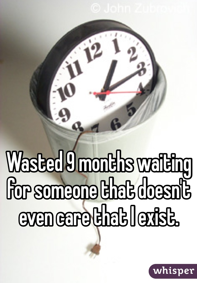 Wasted 9 months waiting for someone that doesn't even care that I exist. 