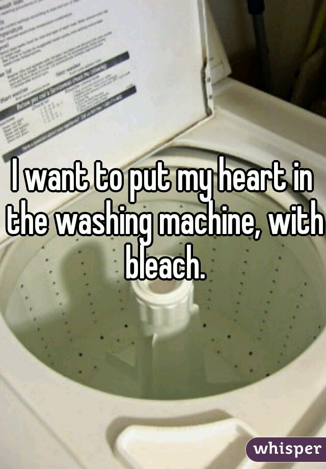I want to put my heart in the washing machine, with bleach.