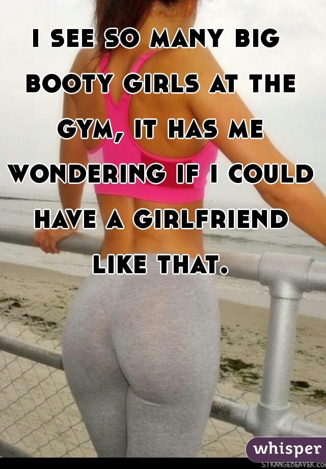 i see so many big booty girls at the gym, it has me wondering if i could have a girlfriend like that.