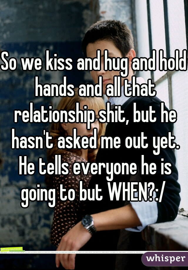 So we kiss and hug and hold hands and all that relationship shit, but he hasn't asked me out yet. He tells everyone he is going to but WHEN?:/ 
