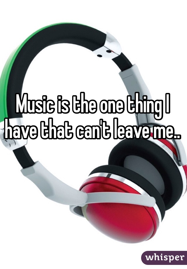 Music is the one thing I have that can't leave me.. 