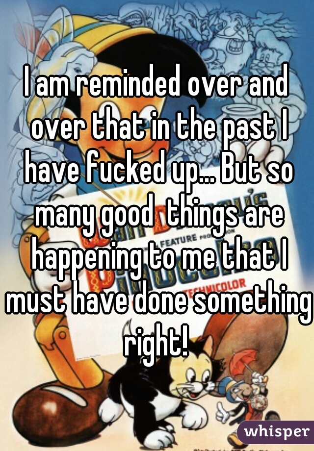 I am reminded over and over that in the past I have fucked up... But so many good  things are happening to me that I must have done something right! 